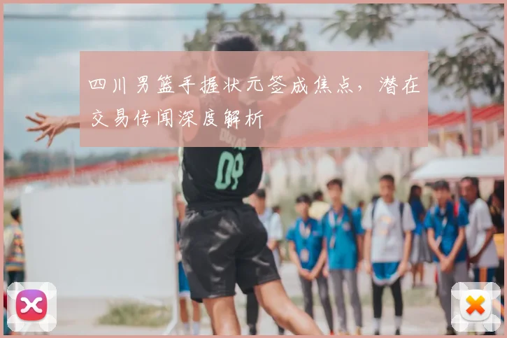 四川男篮手握状元签成焦点，潜在交易传闻深度解析