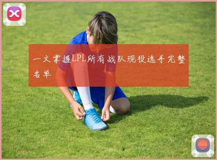一文掌握LPL所有战队现役选手完整名单
