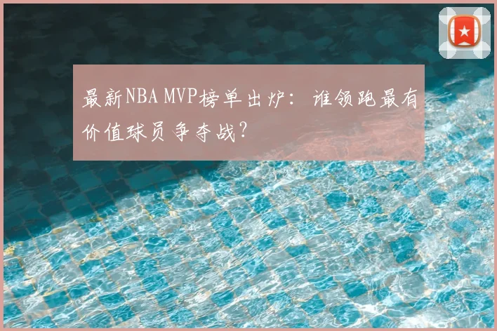 最新NBA MVP榜单出炉：谁领跑最有价值球员争夺战？