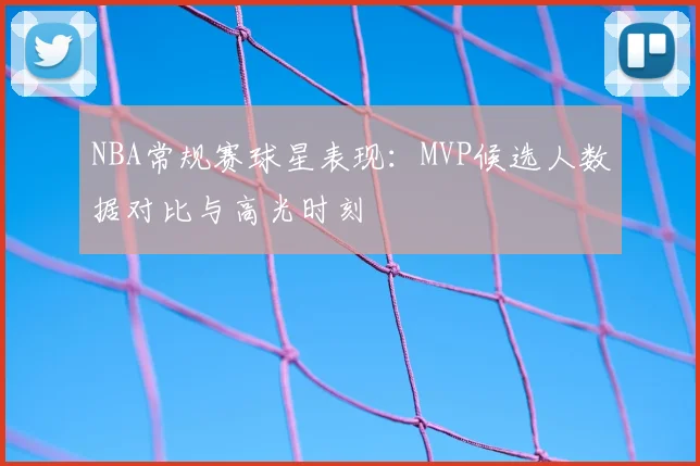 NBA常规赛球星表现：MVP候选人数据对比与高光时刻