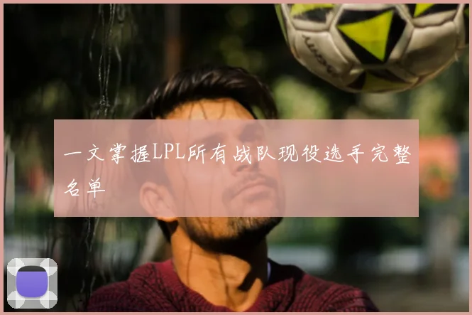 一文掌握LPL所有战队现役选手完整名单