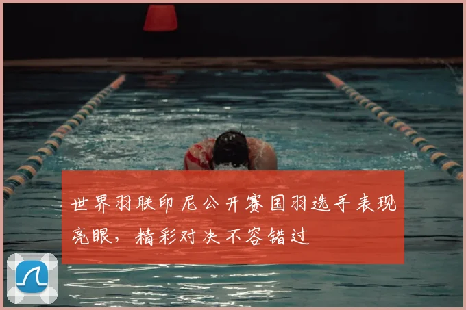 世界羽联印尼公开赛国羽选手表现亮眼,精彩对决不容错过