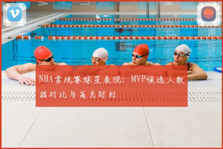 NBA常规赛球星表现：MVP候选人数据对比与高光时刻