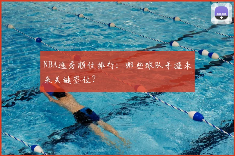 NBA选秀顺位排行:哪些球队手握未来关键签位?