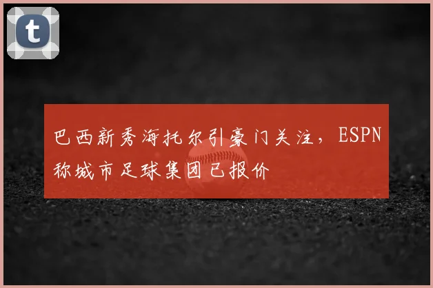 巴西新秀海托尔引豪门关注,ESPN称城市足球集团已报价