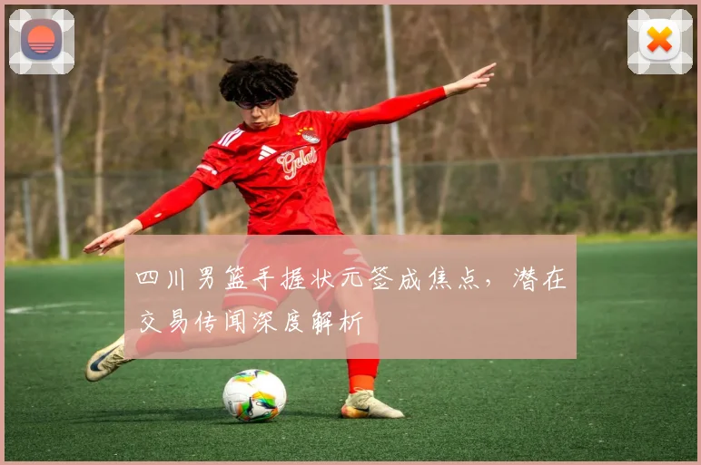 四川男篮手握状元签成焦点，潜在交易传闻深度解析