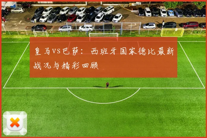 皇马vs巴萨：西班牙国家德比最新战况与精彩回顾