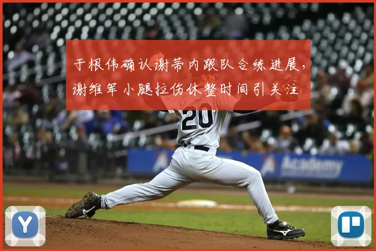 于根伟确认谢蒂内跟队合练进展,谢维军小腿拉伤休整时间引关注