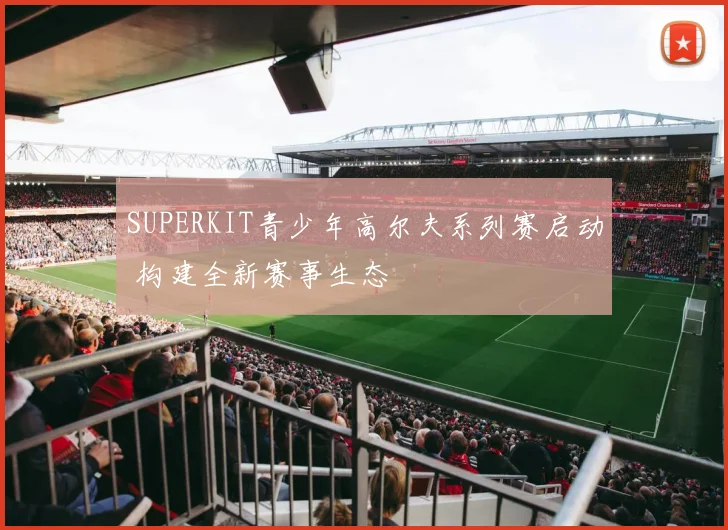 SUPERKIT青少年高尔夫系列赛启动 构建全新赛事生态