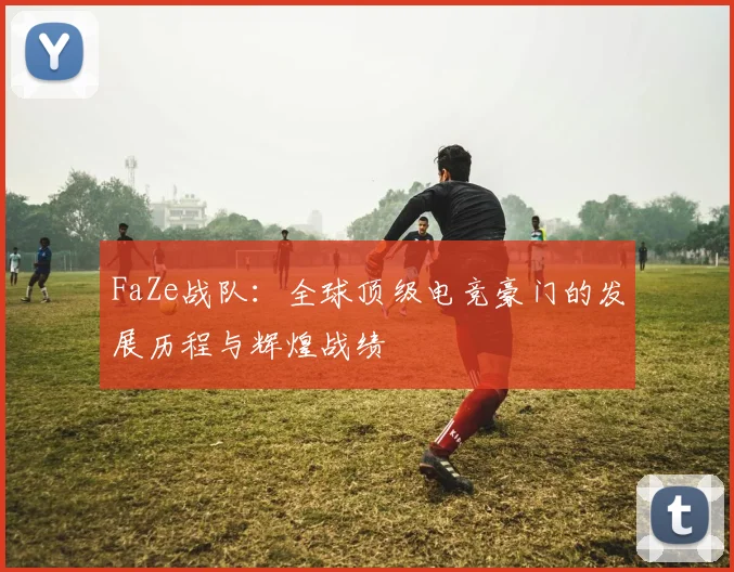 FaZe战队：全球顶级电竞豪门的发展历程与辉煌战绩
