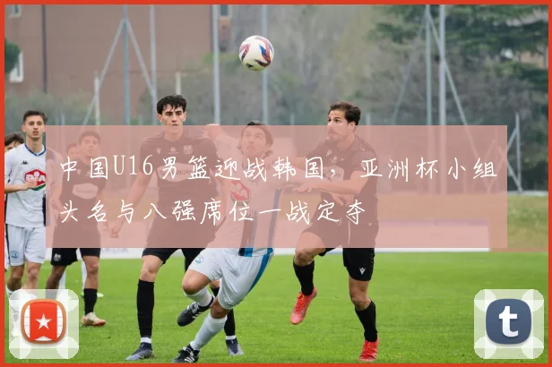 中国U16男篮迎战韩国，亚洲杯小组头名与八强席位一战定夺