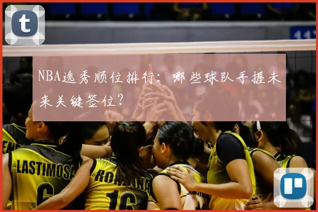 NBA选秀顺位排行：哪些球队手握未来关键签位？