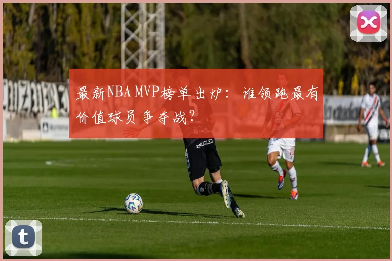 最新NBA MVP榜单出炉：谁领跑最有价值球员争夺战？