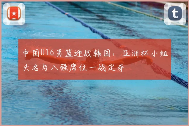 中国U16男篮迎战韩国，亚洲杯小组头名与八强席位一战定夺
