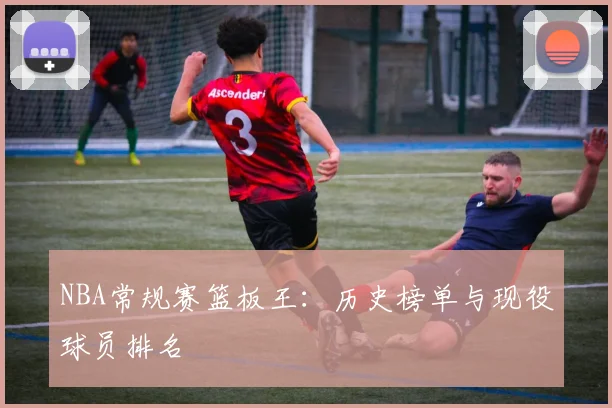 NBA常规赛篮板王：历史榜单与现役球员排名