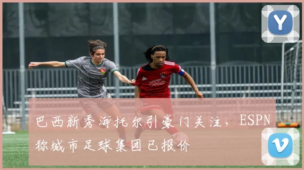 巴西新秀海托尔引豪门关注，ESPN称城市足球集团已报价